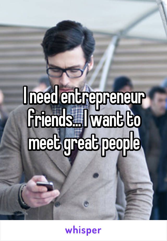 I need entrepreneur friends... I want to meet great people