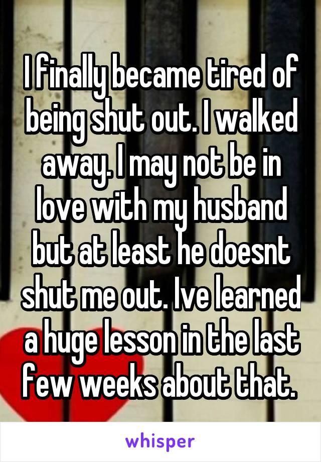 I finally became tired of being shut out. I walked away. I may not be in love with my husband but at least he doesnt shut me out. Ive learned a huge lesson in the last few weeks about that. 