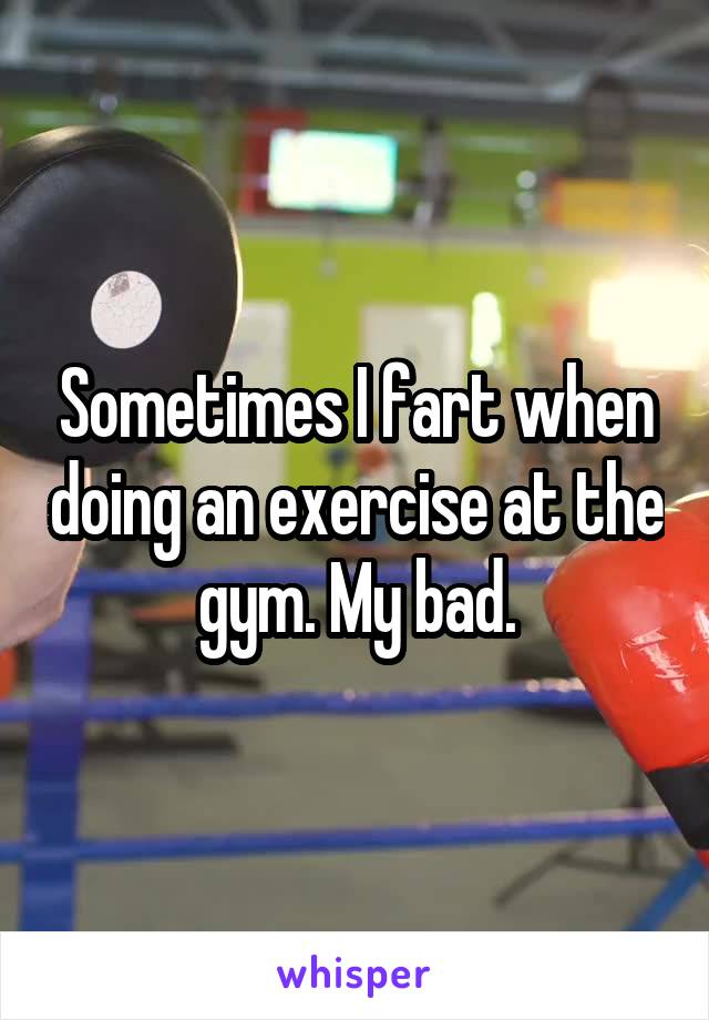 Sometimes I fart when doing an exercise at the gym. My bad.