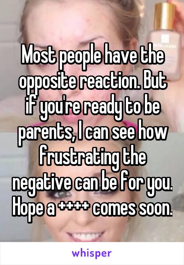 Most people have the opposite reaction. But if you're ready to be parents, I can see how frustrating the negative can be for you. Hope a ++++ comes soon.