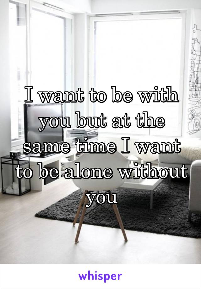 I want to be with you but at the same time I want to be alone without you