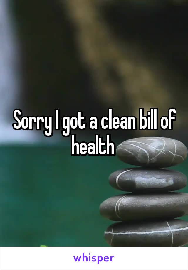 Sorry I got a clean bill of health 