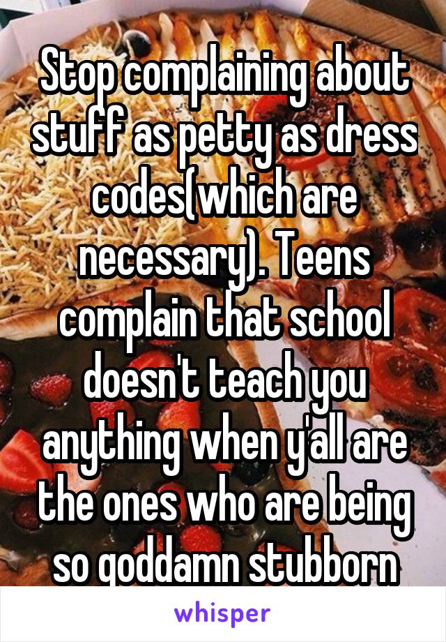 Stop complaining about stuff as petty as dress codes(which are necessary). Teens complain that school doesn't teach you anything when y'all are the ones who are being so goddamn stubborn