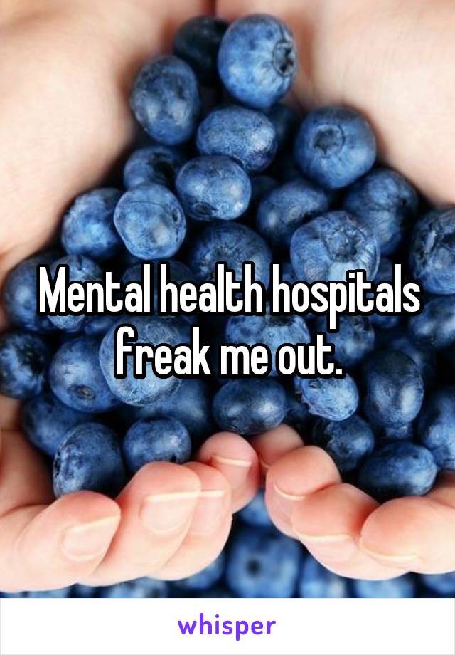 Mental health hospitals freak me out.