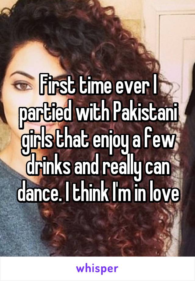 First time ever I partied with Pakistani girls that enjoy a few drinks and really can dance. I think I'm in love