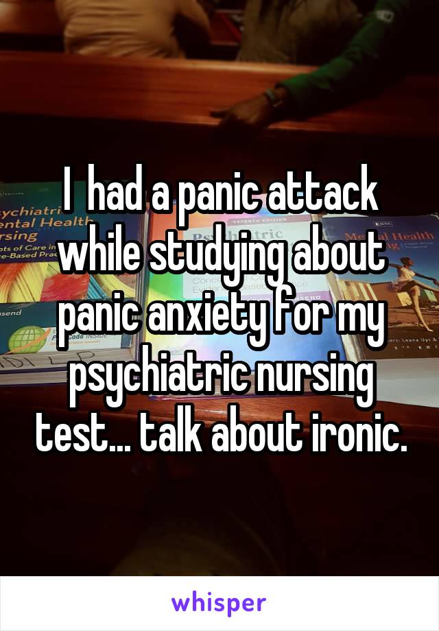 I  had a panic attack while studying about panic anxiety for my psychiatric nursing test... talk about ironic.