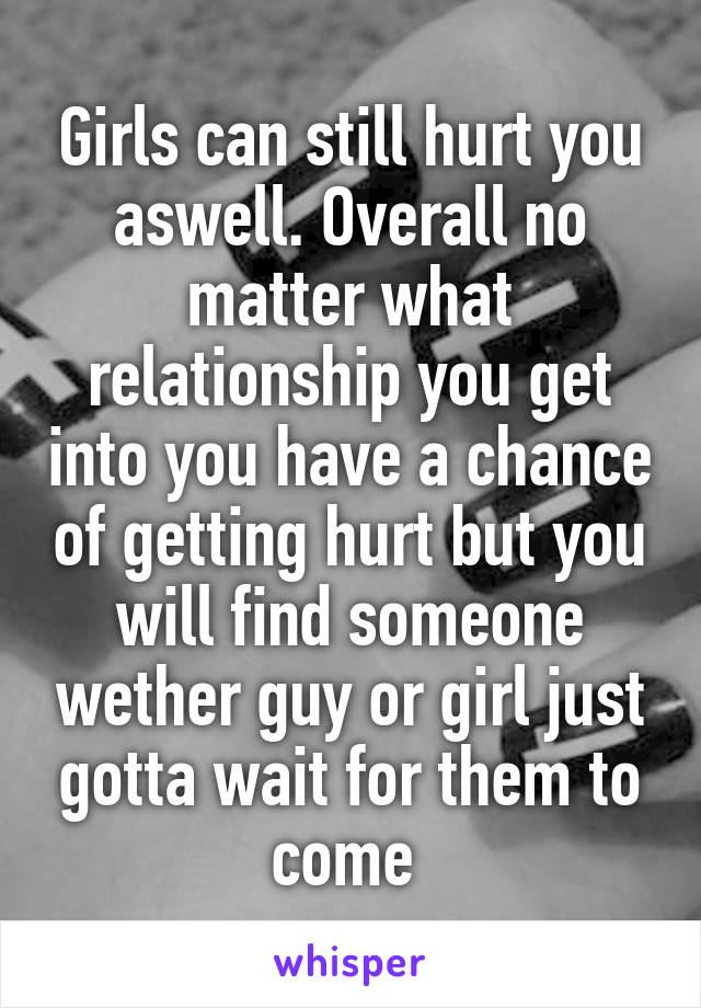 Girls can still hurt you aswell. Overall no matter what relationship you get into you have a chance of getting hurt but you will find someone wether guy or girl just gotta wait for them to come 