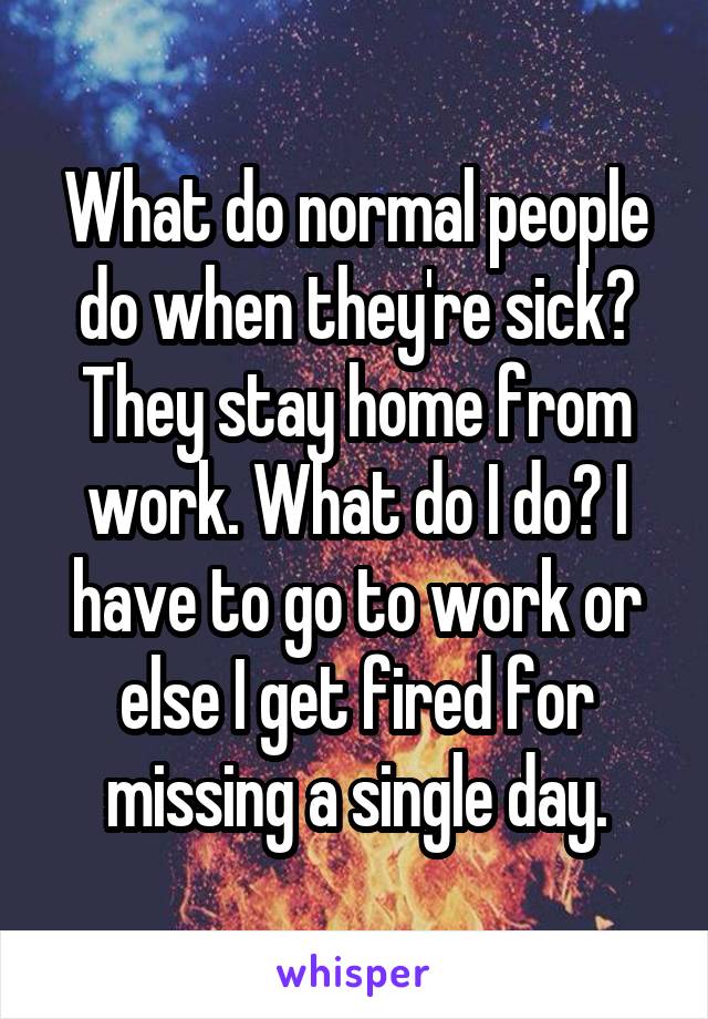 What do normal people do when they're sick? They stay home from work. What do I do? I have to go to work or else I get fired for missing a single day.