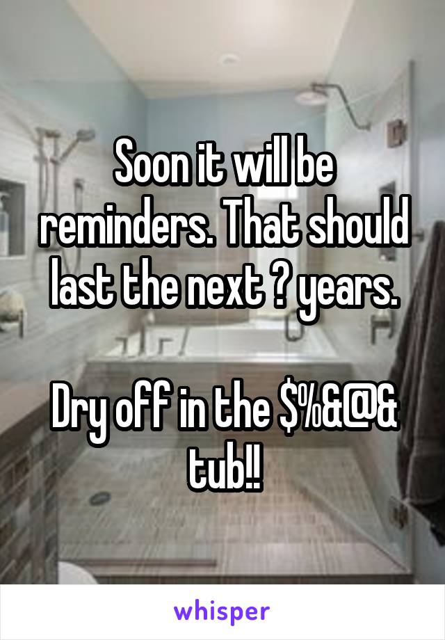 Soon it will be reminders. That should last the next ? years.

Dry off in the $%&@& tub!!