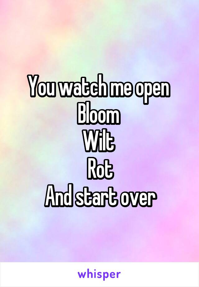 You watch me open 
Bloom 
Wilt 
Rot
And start over