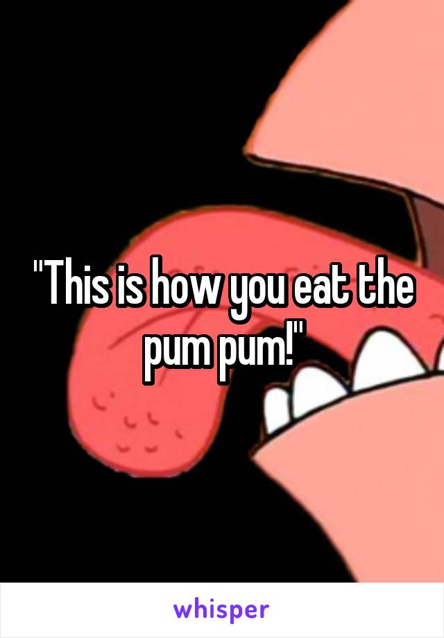 "This is how you eat the pum pum!"