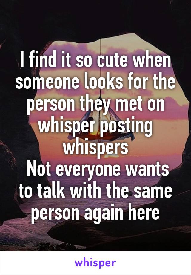 I find it so cute when someone looks for the person they met on whisper posting whispers
 Not everyone wants to talk with the same person again here