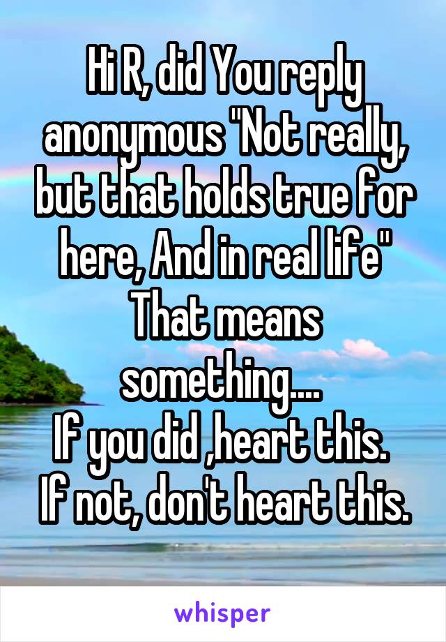 Hi R, did You reply anonymous "Not really, but that holds true for here, And in real life"
That means something.... 
If you did ,heart this. 
If not, don't heart this. 