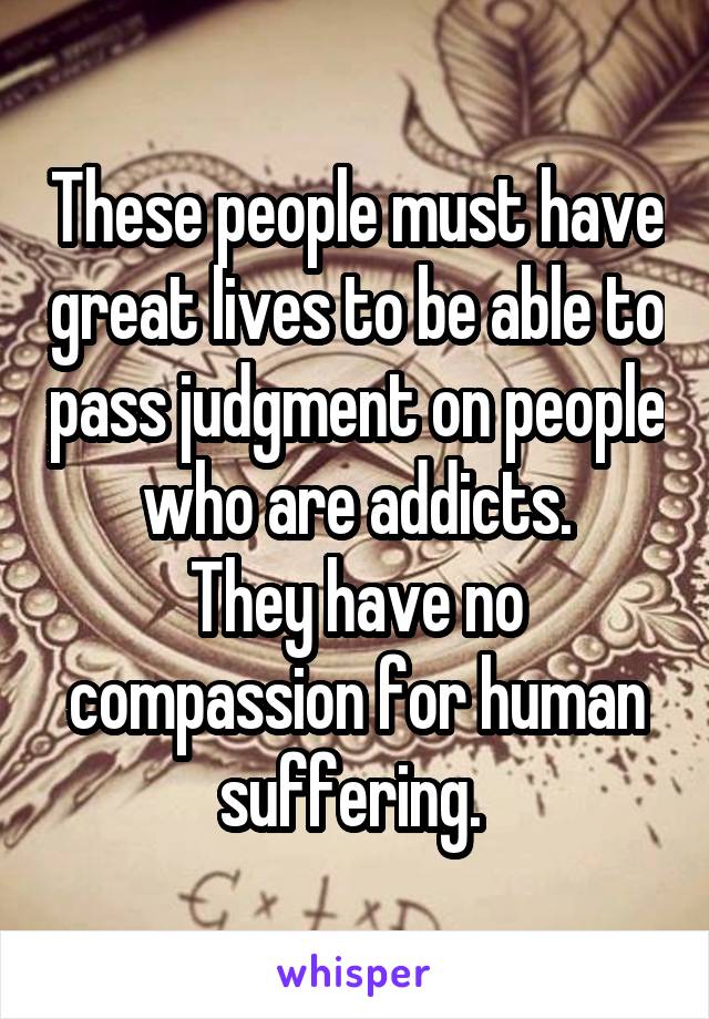 These people must have great lives to be able to pass judgment on people who are addicts.
They have no compassion for human suffering. 