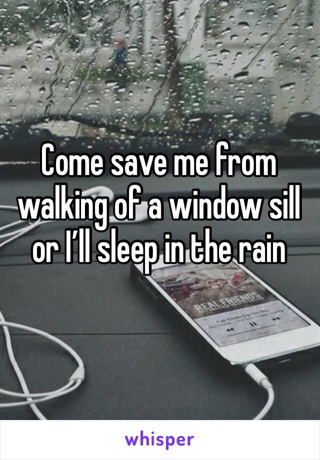 Come save me from walking of a window sill or I’ll sleep in the rain