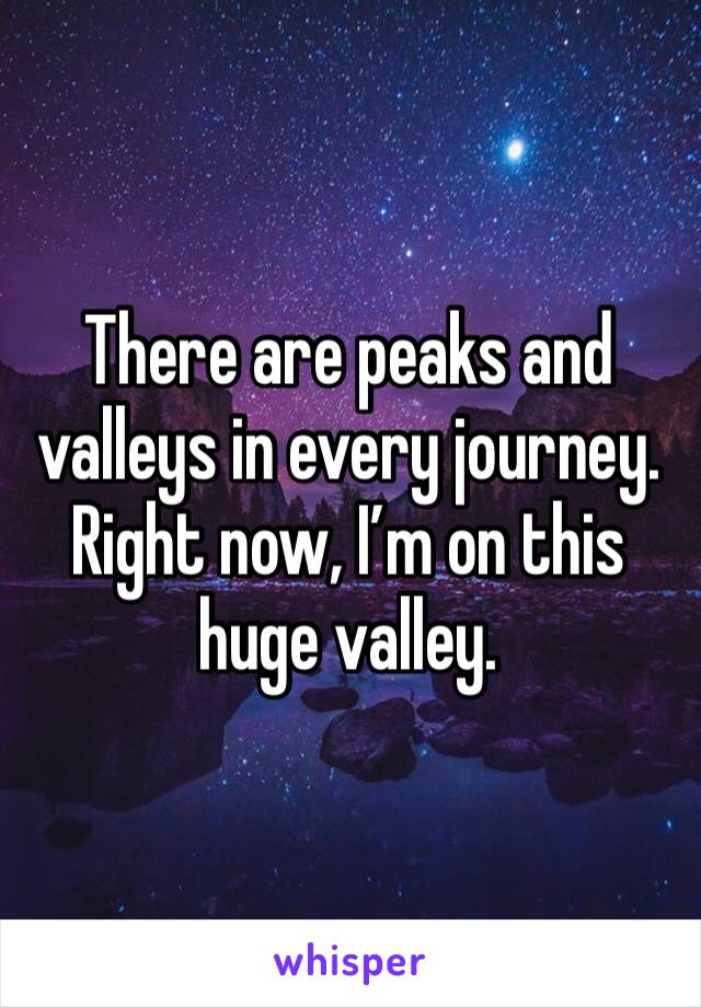 There are peaks and valleys in every journey. Right now, I’m on this huge valley. 