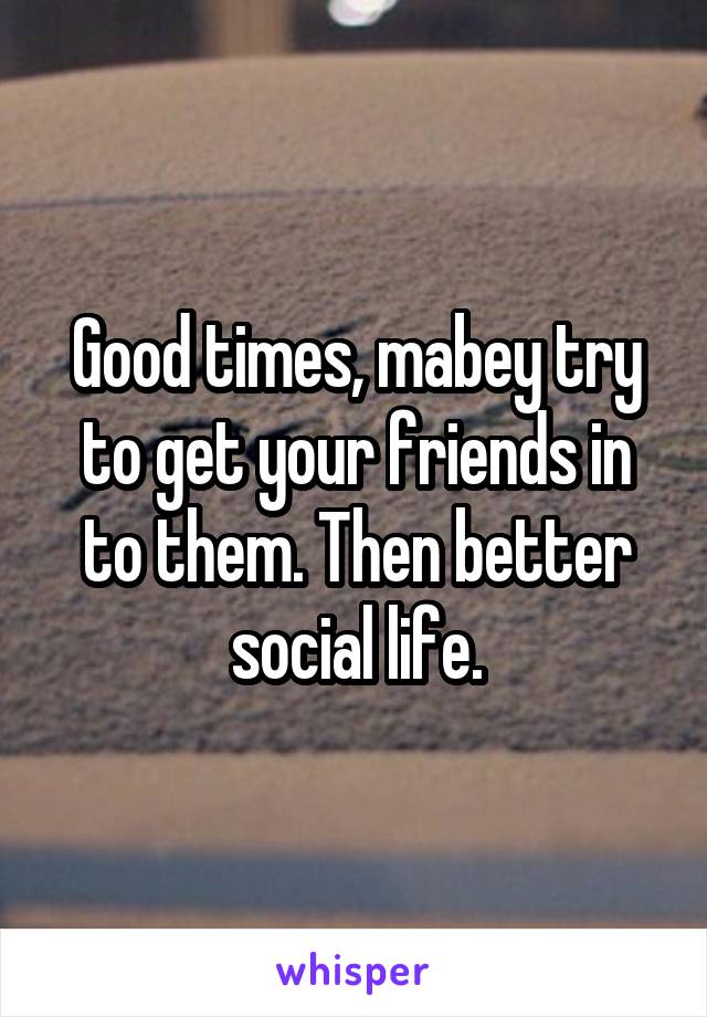 Good times, mabey try to get your friends in to them. Then better social life.