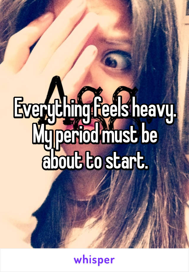 Everything feels heavy. My period must be about to start.