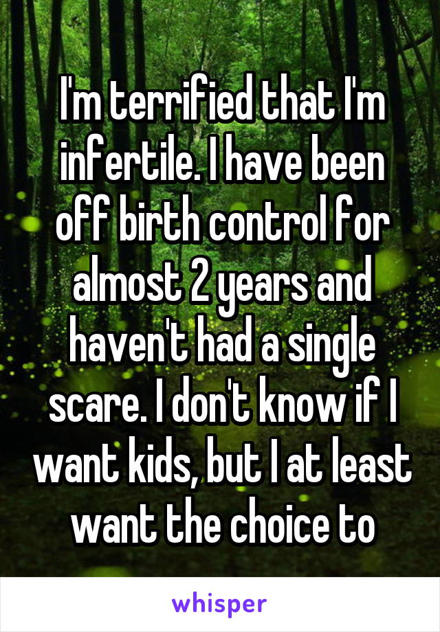 I'm terrified that I'm infertile. I have been off birth control for almost 2 years and haven't had a single scare. I don't know if I want kids, but I at least want the choice to