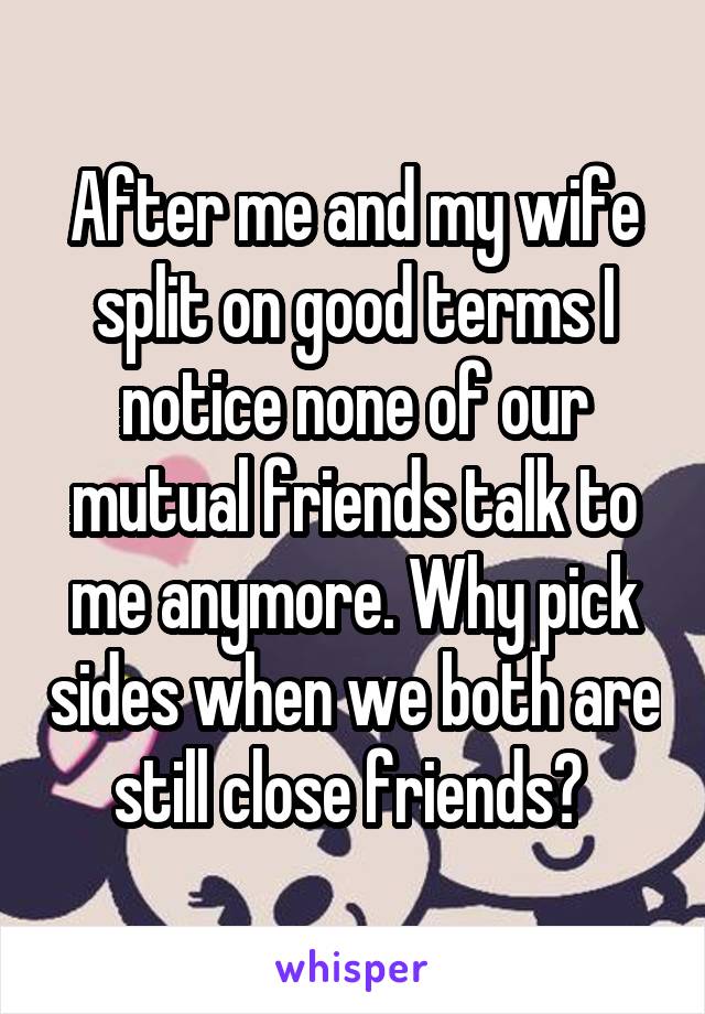 After me and my wife split on good terms I notice none of our mutual friends talk to me anymore. Why pick sides when we both are still close friends? 