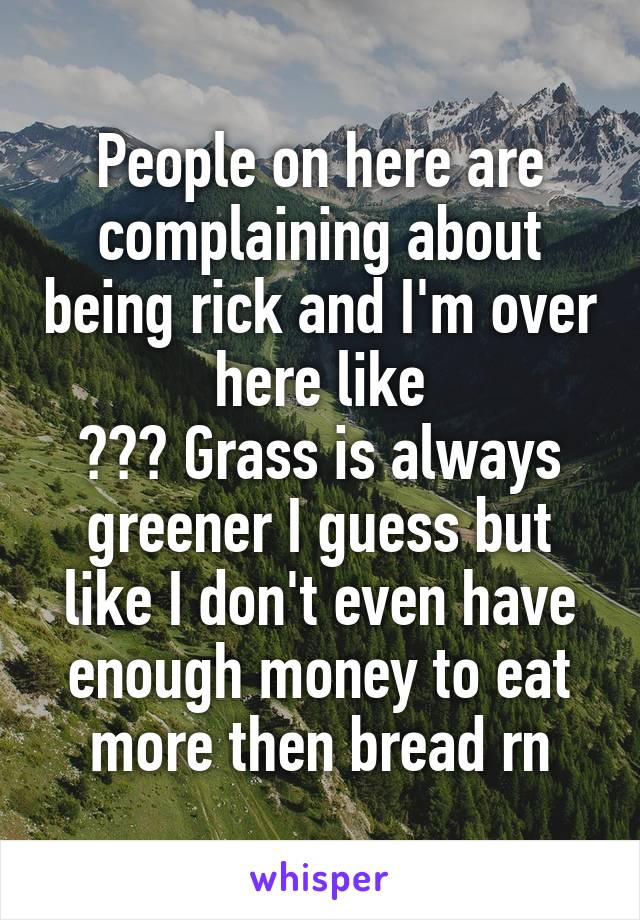 People on here are complaining about being rick and I'm over here like
??? Grass is always greener I guess but like I don't even have enough money to eat more then bread rn