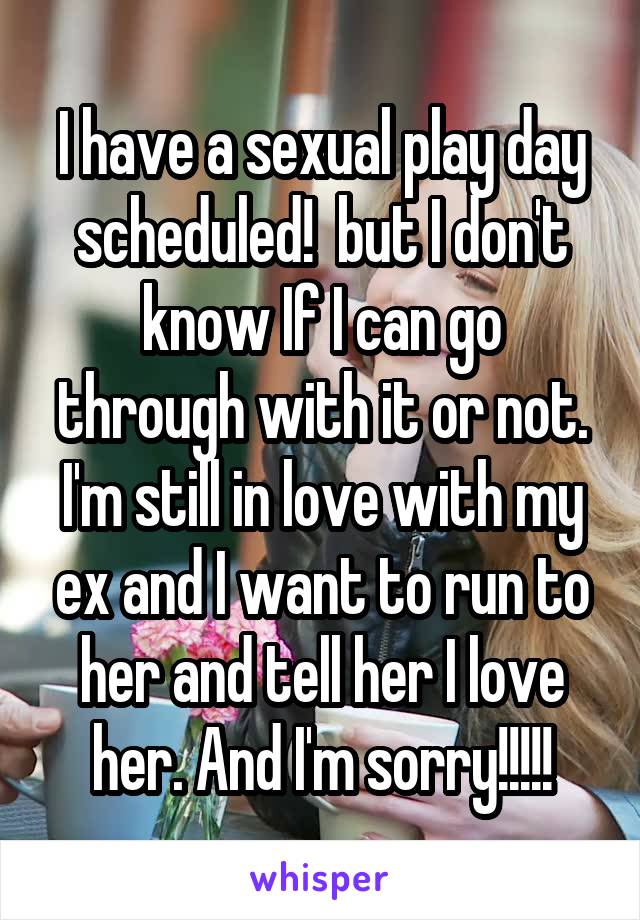 I have a sexual play day scheduled!  but I don't know If I can go through with it or not. I'm still in love with my ex and I want to run to her and tell her I love her. And I'm sorry!!!!!
