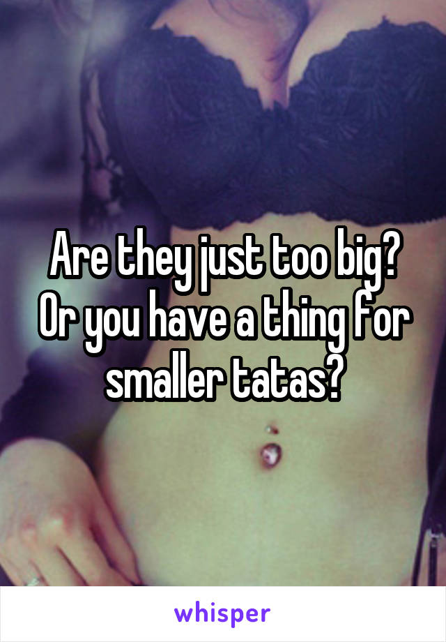 Are they just too big? Or you have a thing for smaller tatas?