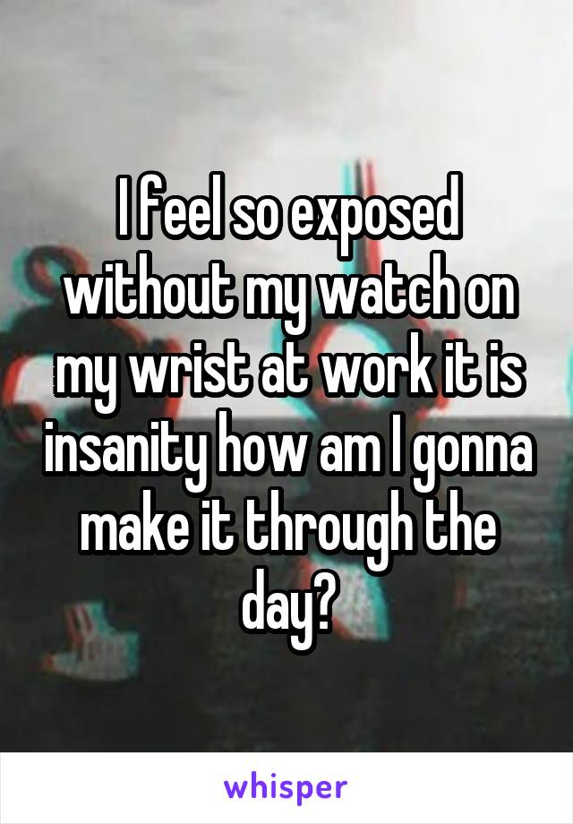 I feel so exposed without my watch on my wrist at work it is insanity how am I gonna make it through the day?