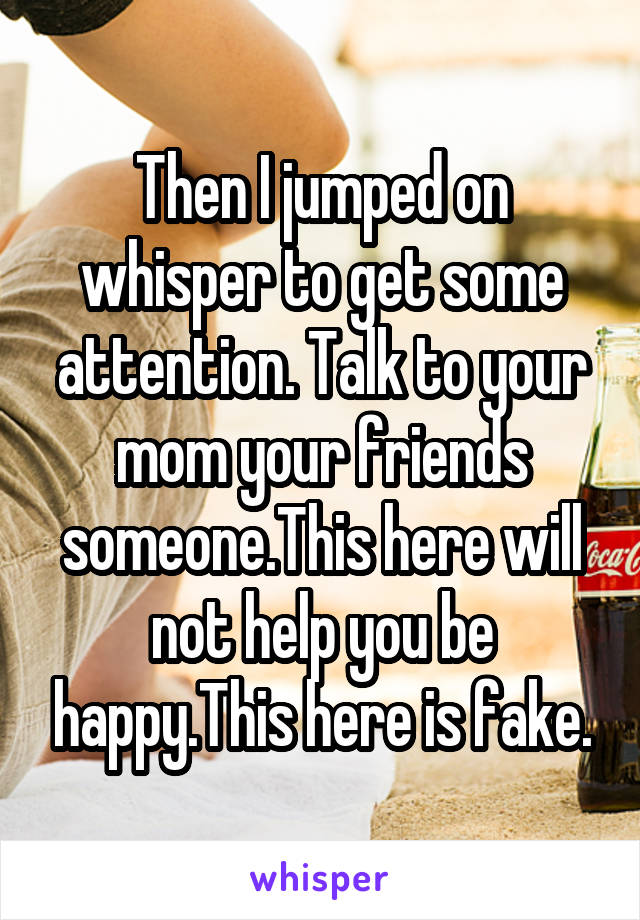 Then I jumped on whisper to get some attention. Talk to your mom your friends someone.This here will not help you be happy.This here is fake.