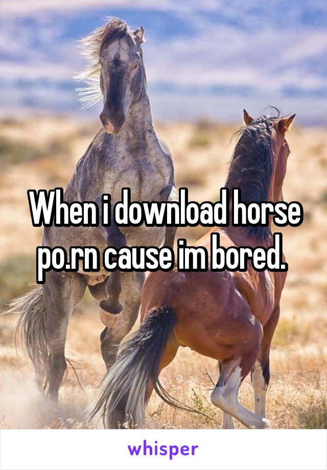 When i download horse po.rn cause im bored. 
