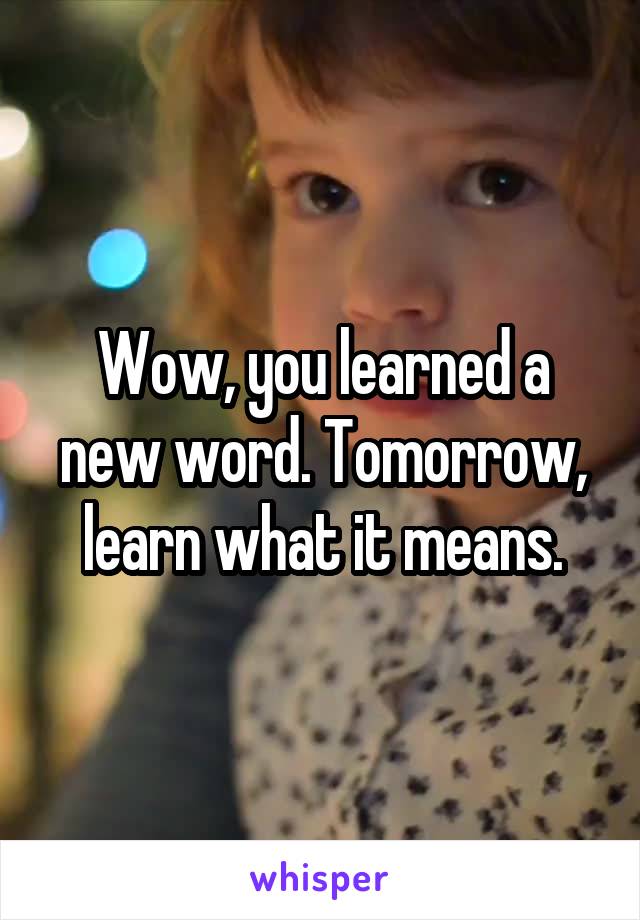 Wow, you learned a new word. Tomorrow, learn what it means.