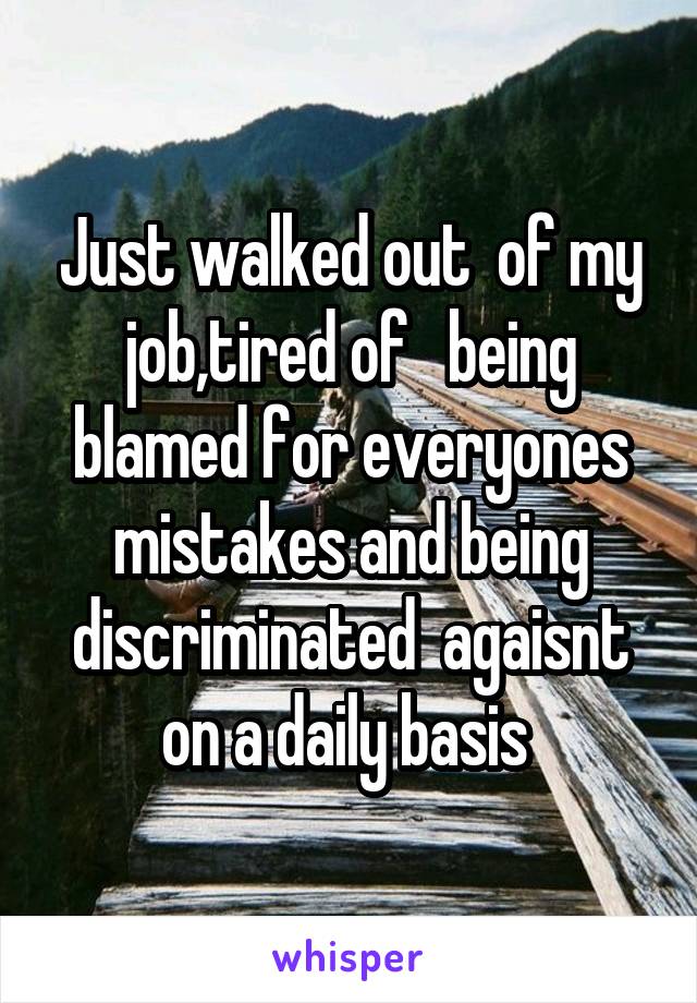 Just walked out  of my job,tired of   being blamed for everyones mistakes and being discriminated  agaisnt on a daily basis 