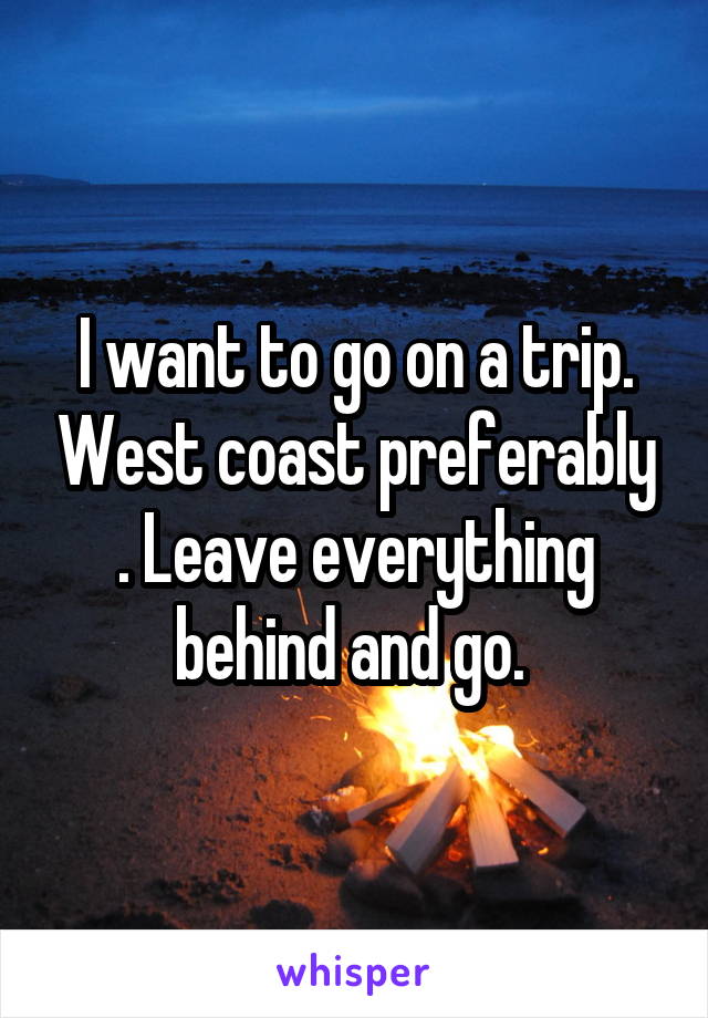 I want to go on a trip. West coast preferably . Leave everything behind and go. 