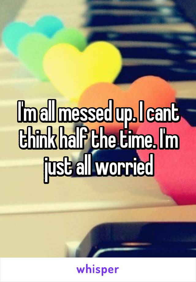 I'm all messed up. I cant think half the time. I'm just all worried