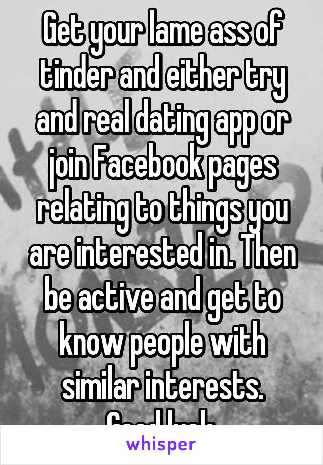 Get your lame ass of tinder and either try and real dating app or join Facebook pages relating to things you are interested in. Then be active and get to know people with similar interests.
Good luck.