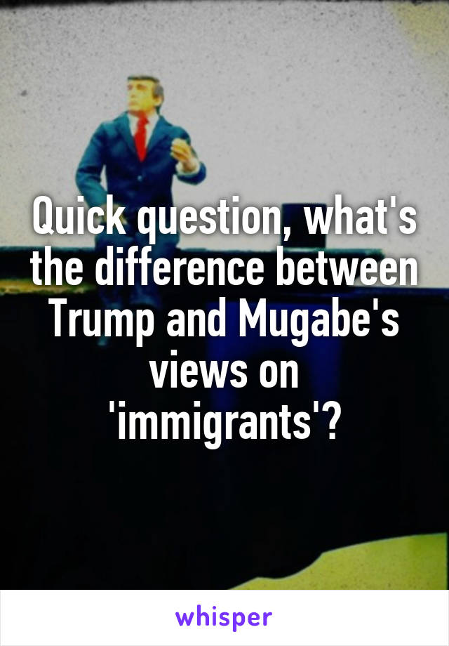 Quick question, what's the difference between Trump and Mugabe's views on 'immigrants'?