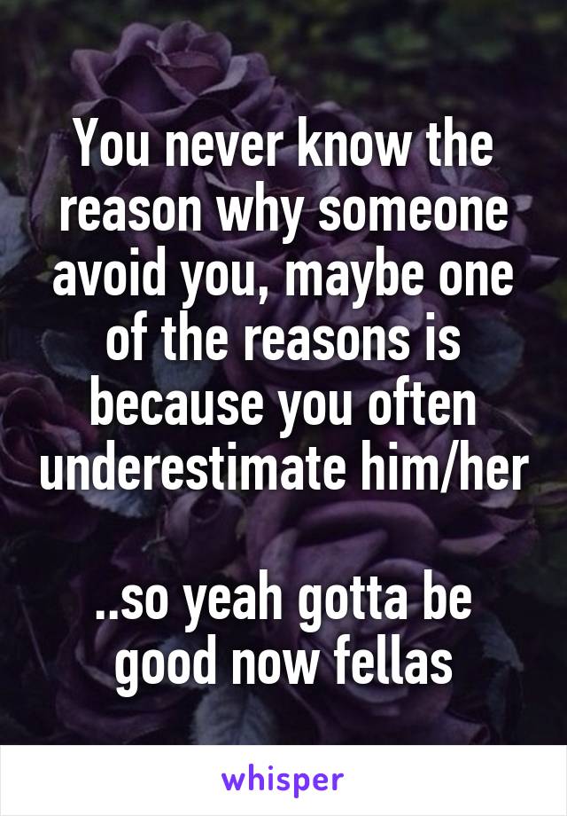 You never know the reason why someone avoid you, maybe one of the reasons is because you often underestimate him/her

..so yeah gotta be good now fellas