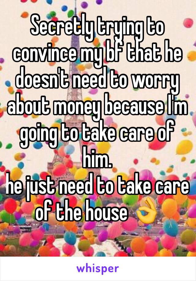 Secretly trying to convince my bf that he doesn't need to worry about money because I'm going to take care of him.
he just need to take care of the house 👌