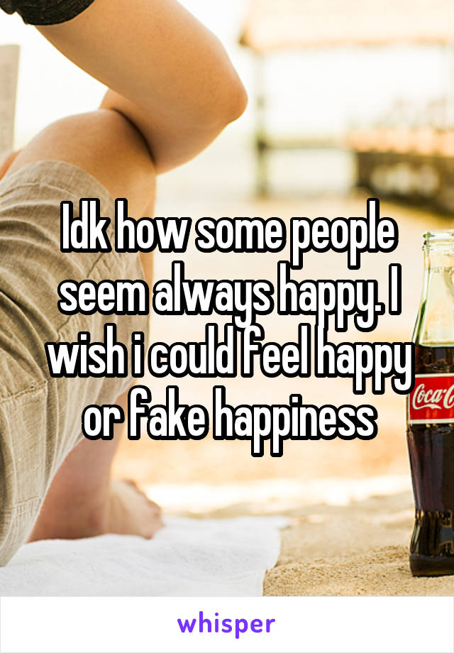 Idk how some people seem always happy. I wish i could feel happy or fake happiness
