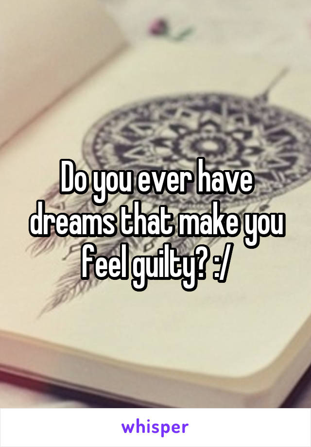 Do you ever have dreams that make you feel guilty? :/