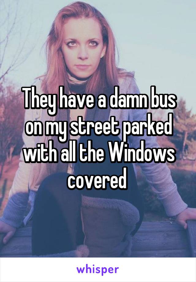 They have a damn bus on my street parked with all the Windows covered 