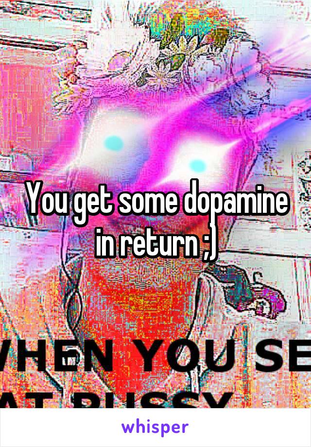 You get some dopamine in return ;)