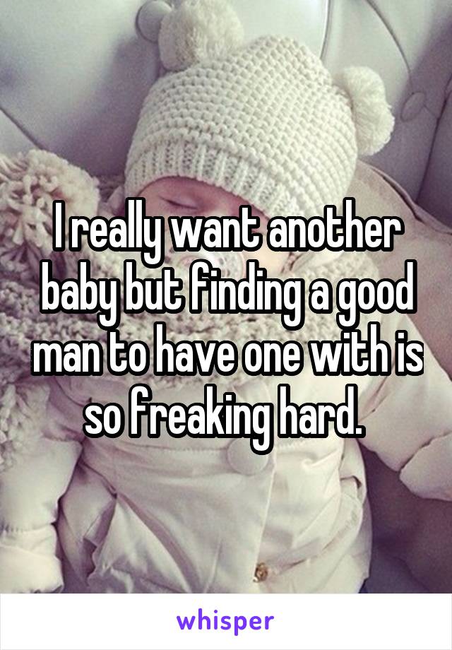I really want another baby but finding a good man to have one with is so freaking hard. 