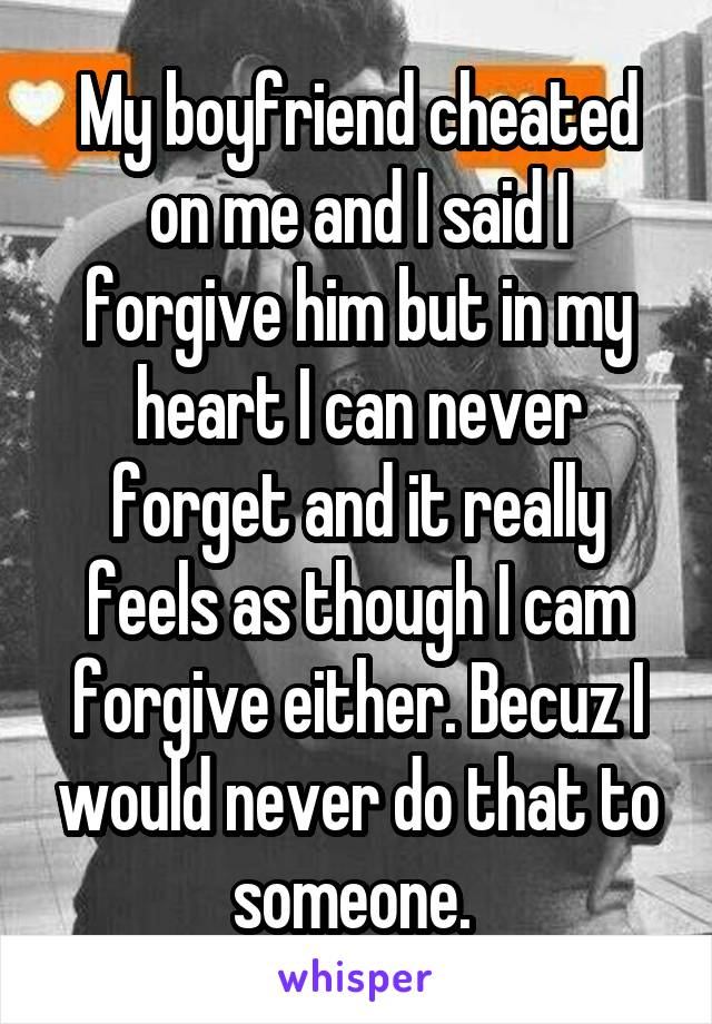 My boyfriend cheated on me and I said I forgive him but in my heart I can never forget and it really feels as though I cam forgive either. Becuz I would never do that to someone. 