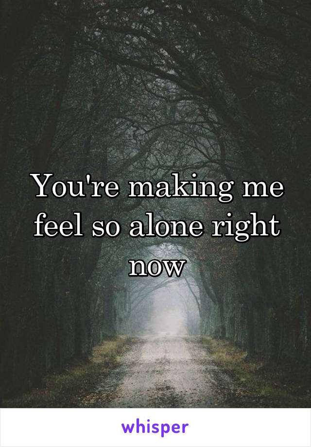You're making me feel so alone right now