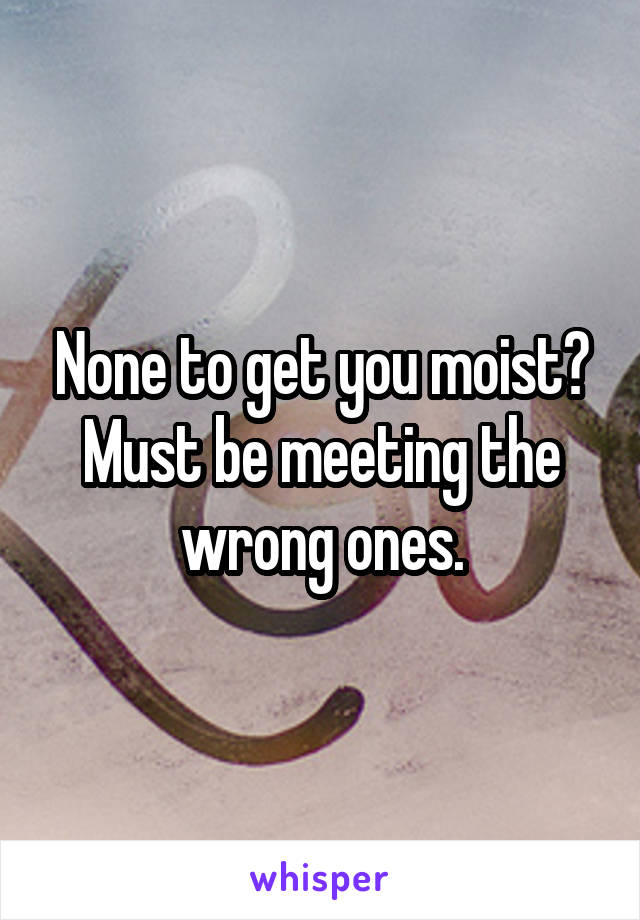 None to get you moist? Must be meeting the wrong ones.