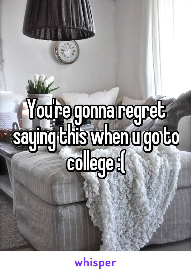 You're gonna regret saying this when u go to college :(