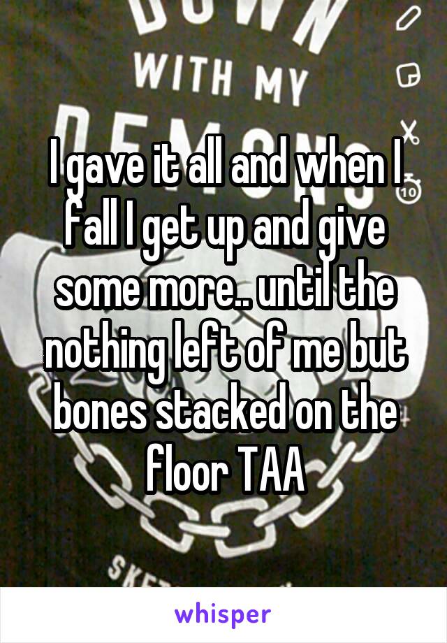 I gave it all and when I fall I get up and give some more.. until the nothing left of me but bones stacked on the floor TAA
