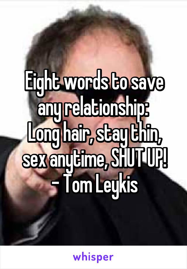 Eight words to save any relationship: 
Long hair, stay thin, sex anytime, SHUT UP!
- Tom Leykis