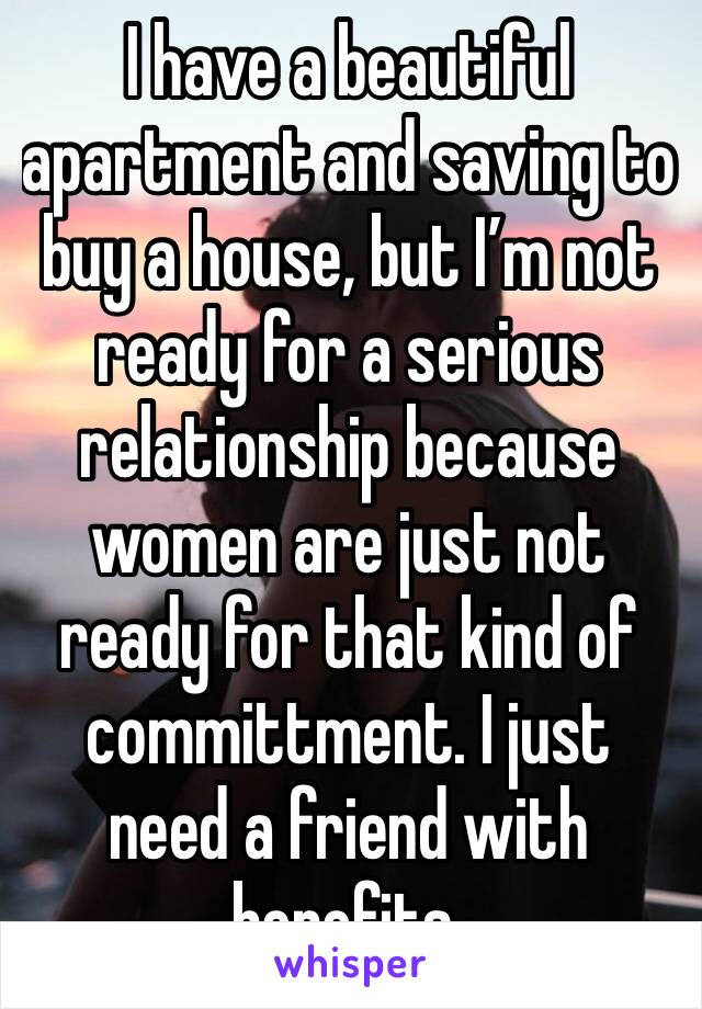 I have a beautiful apartment and saving to buy a house, but I’m not ready for a serious relationship because women are just not ready for that kind of committment. I just need a friend with benefits.